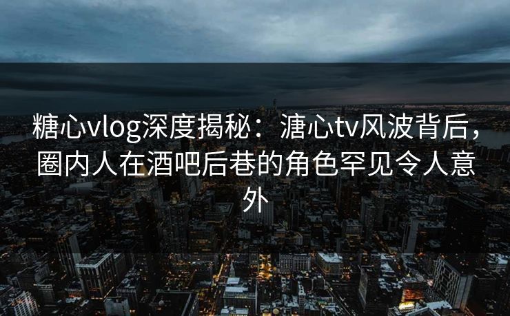 糖心vlog深度揭秘：溏心tv风波背后，圈内人在酒吧后巷的角色罕见令人意外