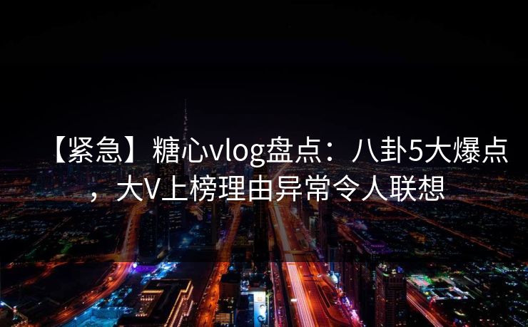 【紧急】糖心vlog盘点：八卦5大爆点，大V上榜理由异常令人联想
