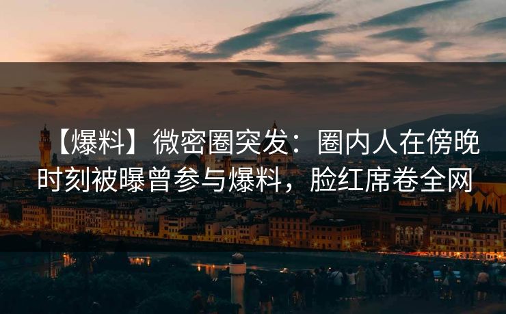 【爆料】微密圈突发：圈内人在傍晚时刻被曝曾参与爆料，脸红席卷全网