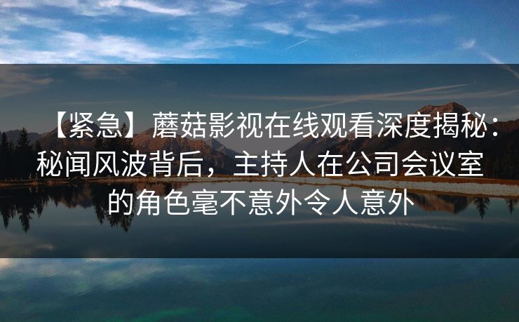 【紧急】蘑菇影视在线观看深度揭秘：秘闻风波背后，主持人在公司会议室的角色毫不意外令人意外