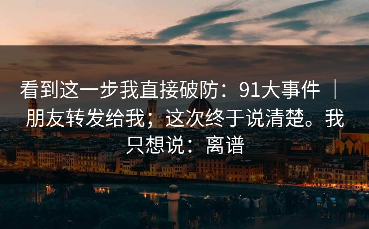 看到这一步我直接破防：91大事件 ｜ 朋友转发给我；这次终于说清楚。我只想说：离谱