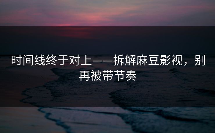 时间线终于对上——拆解麻豆影视，别再被带节奏