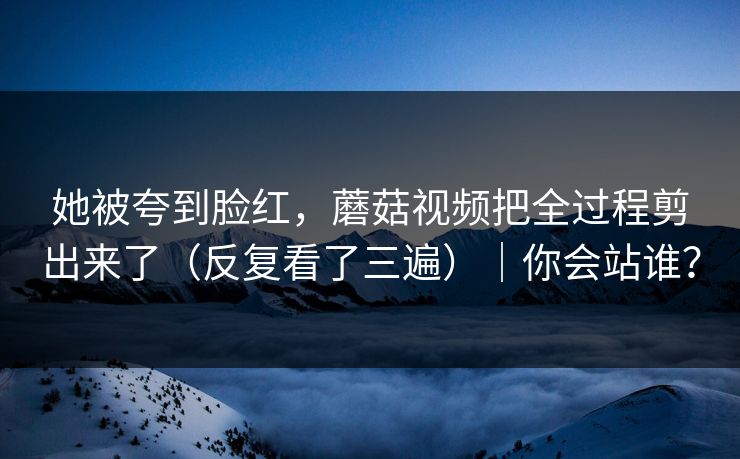 她被夸到脸红，蘑菇视频把全过程剪出来了（反复看了三遍）｜你会站谁？