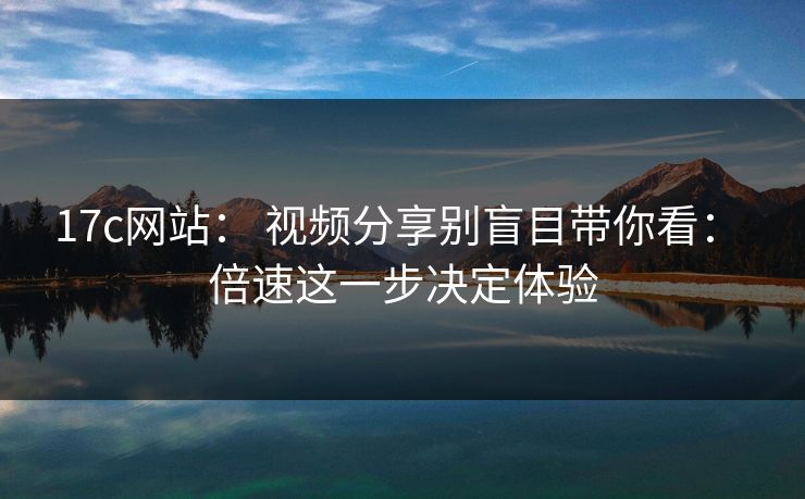 17c网站： 视频分享别盲目带你看： 倍速这一步决定体验