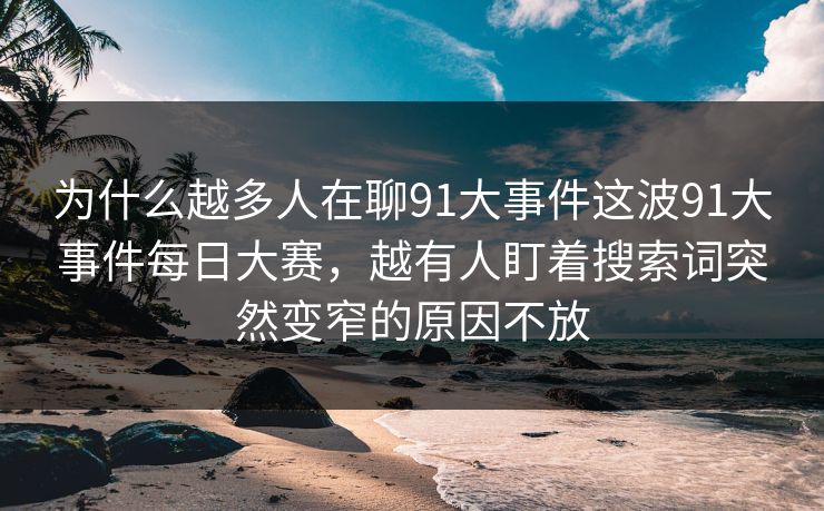 为什么越多人在聊91大事件这波91大事件每日大赛，越有人盯着搜索词突然变窄的原因不放