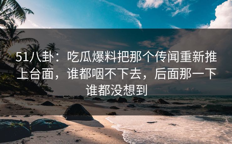 51八卦：吃瓜爆料把那个传闻重新推上台面，谁都咽不下去，后面那一下谁都没想到